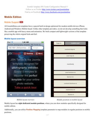 Joomla! template JSN Tendo Configuration Manual ©
                           Follow us on Twitter http://www.twitter.com/joomlashine
                          Find us on Facebook http://www.facebook.com/joomlashine

Mobile Edition

Mobile Support
All JoomlaShine.com templates have a special built-in design optimized for modern mobile devices iPhone,
Android and Windows Mobile-based. Unlike other template providers, we do not develop something that looks
like a mobile app with heavy menu and animation. We built compact and lightweight versions of the template
preserving the whole original look-and-feel.

Mobile layout overview




                Mobile layout overview                             Module positions in mobile layout
Mobile layout has eight dedicated module positions, where you can show modules specifically designed for
mobile edition.
Additionally, you can utilize Position Mapping template parameter to map modules in regular positions to mobile
positions.
                                                      107
 