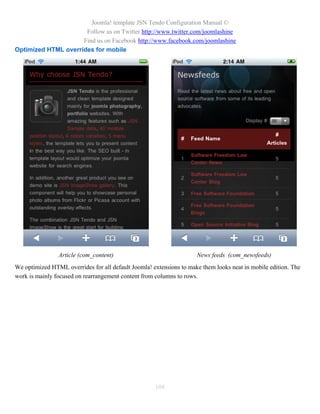 Joomla! template JSN Tendo Configuration Manual ©
                      Follow us on Twitter http://www.twitter.com/joomlashine
                     Find us on Facebook http://www.facebook.com/joomlashine
Optimized HTML overrides for mobile




                Article (com_content)                                News feeds (com_newsfeeds)
We optimized HTML overrides for all default Joomla! extensions to make them looks neat in mobile edition. The
work is mainly focused on rearrangement content from columns to rows.




                                                     108
 