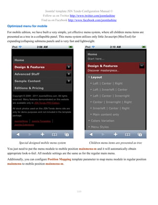 Joomla! template JSN Tendo Configuration Manual ©
                            Follow us on Twitter http://www.twitter.com/joomlashine
                           Find us on Facebook http://www.facebook.com/joomlashine
Optimized menu for mobile
For mobile edition, we have built a very simple, yet effective menu system, where all children menu items are
presented as a tree in a collapsible panel. This menu system utilizes only little Javascript (MooTool) for
expanding/collapsing submenu panels and is very fast and lightweight.




         Special designed mobile menu system                     Children menu items are presented as tree
You just need to put the menu module to mobile position mainmenu-m and it will automatically obtain
appropriate look-n-feel. All module settings are the same as for the regular main menu.
Additionally, you can configure Position Mapping template parameter to map menu module in regular position
mainmenu to mobile position mainmenu-m.




                                                       109
 