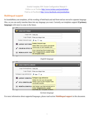 Joomla! template JSN Tendo Configuration Manual ©
                            Follow us on Twitter http://www.twitter.com/joomlashine
                           Find us on Facebook http://www.facebook.com/joomlashine

Multilingual support
In JoomlaShine.com templates, all the wording of both back-end and front-end are moved to separate language
files, so you can easily translate them into any language you want. Currently our templates support 12 primary
languages with more to come in the future.




                                                English language




                                                German language
For more information about supported languages, please read section Multilingual support in this document.




                                                       11
 