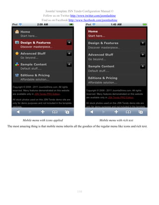 Joomla! template JSN Tendo Configuration Manual ©
                            Follow us on Twitter http://www.twitter.com/joomlashine
                           Find us on Facebook http://www.facebook.com/joomlashine




            Mobile menu with icons applied                                Mobile menu with rich text
The most amazing thing is that mobile menu inherits all the goodies of the regular menu like icons and rich text.




                                                        110
 