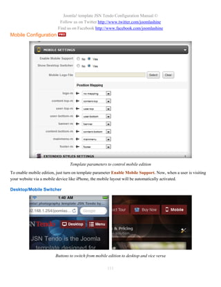 Joomla! template JSN Tendo Configuration Manual ©
                           Follow us on Twitter http://www.twitter.com/joomlashine
                          Find us on Facebook http://www.facebook.com/joomlashine
Mobile Configuration




                                 Template parameters to control mobile edition
To enable mobile edition, just turn on template parameter Enable Mobile Support. Now, when a user is visiting
your website via a mobile device like iPhone, the mobile layout will be automatically activated.

Desktop/Mobile Switcher




                         Buttons to switch from mobile edition to desktop and vice versa

                                                      111
 