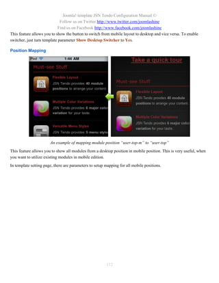Joomla! template JSN Tendo Configuration Manual ©
                              Follow us on Twitter http://www.twitter.com/joomlashine
                             Find us on Facebook http://www.facebook.com/joomlashine
This feature allows you to show the button to switch from mobile layout to desktop and vice versa. To enable
switcher, just turn template parameter Show Desktop Switcher to Yes.

Position Mapping




                       An example of mapping module position “user-top-m” to “user-top”
This feature allows you to show all modules from a desktop position in mobile position. This is very useful, when
you want to utilize existing modules in mobile edition.
In template setting page, there are parameters to setup mapping for all mobile positions.




                                                        112
 
