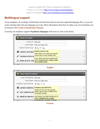 Joomla! template JSN Tendo Configuration Manual ©
                            Follow us on Twitter http://www.twitter.com/joomlashine
                           Find us on Facebook http://www.facebook.com/joomlashine

Multilingual support
In our templates, all wordings of both back-end and front-end are moved to separated language files, so you can
easily translate them into any language you want. More information about how to make your own translation can
be found in JSN Tendo Customization Manual.
Currently our templates support 14 primary languages with more to come in the future.




                                                    English




                                                    German




                                                      113
 
