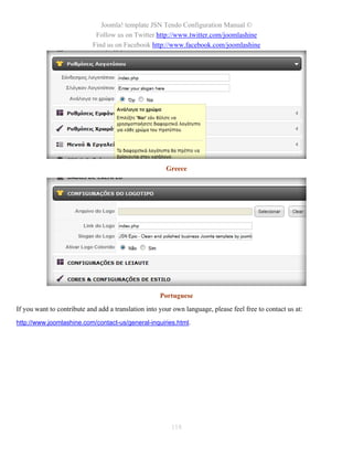 Joomla! template JSN Tendo Configuration Manual ©
                             Follow us on Twitter http://www.twitter.com/joomlashine
                            Find us on Facebook http://www.facebook.com/joomlashine




                                                       Greece




                                                     Portuguese
If you want to contribute and add a translation into your own language, please feel free to contact us at:
http://www.joomlashine.com/contact-us/general-inquiries.html.




                                                         118
 