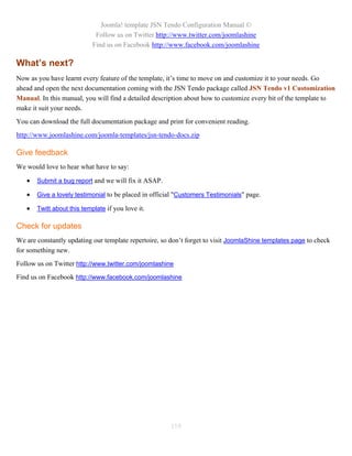 Joomla! template JSN Tendo Configuration Manual ©
                             Follow us on Twitter http://www.twitter.com/joomlashine
                            Find us on Facebook http://www.facebook.com/joomlashine

What’s next?
Now as you have learnt every feature of the template, it’s time to move on and customize it to your needs. Go
ahead and open the next documentation coming with the JSN Tendo package called JSN Tendo v1 Customization
Manual. In this manual, you will find a detailed description about how to customize every bit of the template to
make it suit your needs.
You can download the full documentation package and print for convenient reading.
http://www.joomlashine.com/joomla-templates/jsn-tendo-docs.zip

Give feedback
We would love to hear what have to say:

      Submit a bug report and we will fix it ASAP.

      Give a lovely testimonial to be placed in official "Customers Testimonials" page.

      Twitt about this template if you love it.

Check for updates
We are constantly updating our template repertoire, so don’t forget to visit JoomlaShine templates page to check
for something new.
Follow us on Twitter http://www.twitter.com/joomlashine
Find us on Facebook http://www.facebook.com/joomlashine




                                                       119
 
