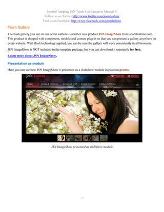Joomla! template JSN Tendo Configuration Manual ©
                            Follow us on Twitter http://www.twitter.com/joomlashine
                           Find us on Facebook http://www.facebook.com/joomlashine

Flash Gallery
The flash gallery you see on our demo website is another cool product JSN ImageShow from JoomlaShine.com.
This product is shipped with component, module and content plug-in so that you can present a gallery anywhere on
every website. With flash technology applied, you can be sure the gallery will work consistently in all browsers.
JSN ImageShow is NOT included in the template package, but you can download it separately for free.
Learn more about JSN ImageShow.

Presentation as module
Here you can see how JSN ImageShow is presented as a slideshow module in position promo.




                                 JSN ImageShow presented as slideshow module




                                                       12
 