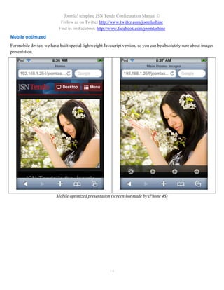 Joomla! template JSN Tendo Configuration Manual ©
                            Follow us on Twitter http://www.twitter.com/joomlashine
                           Find us on Facebook http://www.facebook.com/joomlashine
Mobile optimized
For mobile device, we have built special lightweight Javascript version, so you can be absolutely sure about images
presentation.




                          Mobile optimized presentation (screenshot made by iPhone 4S)




                                                        14
 