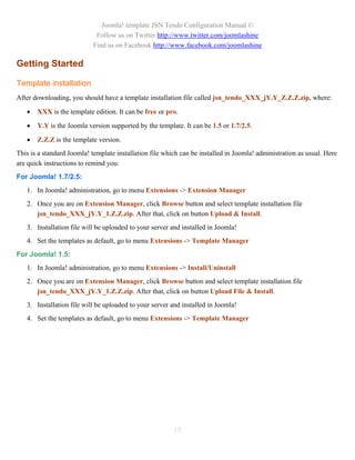 Joomla! template JSN Tendo Configuration Manual ©
                             Follow us on Twitter http://www.twitter.com/joomlashine
                            Find us on Facebook http://www.facebook.com/joomlashine

Getting Started

Template installation
After downloading, you should have a template installation file called jsn_tendo_XXX_jY.Y_Z.Z.Z.zip, where:

      XXX is the template edition. It can be free or pro.

      Y.Y is the Joomla version supported by the template. It can be 1.5 or 1.7/2.5.

      Z.Z.Z is the template version.
This is a standard Joomla! template installation file which can be installed in Joomla! administration as usual. Here
are quick instructions to remind you:
For Joomla! 1.7/2.5:
   1. In Joomla! administration, go to menu Extensions -> Extension Manager
   2. Once you are on Extension Manager, click Browse button and select template installation file
      jsn_tendo_XXX_jY.Y_1.Z.Z.zip. After that, click on button Upload & Install.
   3. Installation file will be uploaded to your server and installed in Joomla!
   4. Set the templates as default, go to menu Extensions -> Template Manager
For Joomla! 1.5:
   1. In Joomla! administration, go to menu Extensions -> Install/Uninstall
   2. Once you are on Extension Manager, click Browse button and select template installation file
      jsn_tendo_XXX_jY.Y_1.Z.Z.zip. After that, click on button Upload File & Install.
   3. Installation file will be uploaded to your server and installed in Joomla!
   4. Set the templates as default, go to menu Extensions -> Template Manager




                                                         15
 