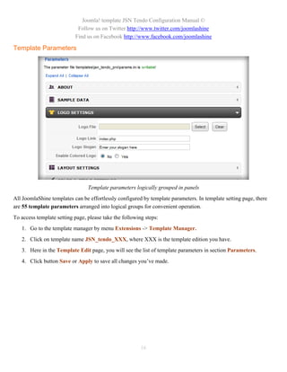 Joomla! template JSN Tendo Configuration Manual ©
                            Follow us on Twitter http://www.twitter.com/joomlashine
                           Find us on Facebook http://www.facebook.com/joomlashine

Template Parameters




                                 Template parameters logically grouped in panels
All JoomlaShine templates can be effortlessly configured by template parameters. In template setting page, there
are 55 template parameters arranged into logical groups for convenient operation.
To access template setting page, please take the following steps:
   1. Go to the template manager by menu Extensions -> Template Manager.
   2. Click on template name JSN_tendo_XXX, where XXX is the template edition you have.
   3. Here in the Template Edit page, you will see the list of template parameters in section Parameters.
   4. Click button Save or Apply to save all changes you’ve made.




                                                         16
 