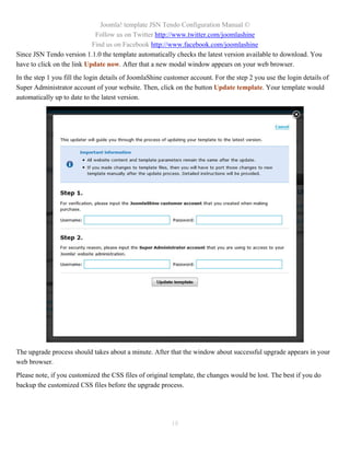Joomla! template JSN Tendo Configuration Manual ©
                             Follow us on Twitter http://www.twitter.com/joomlashine
                            Find us on Facebook http://www.facebook.com/joomlashine
Since JSN Tendo version 1.1.0 the template automatically checks the latest version available to download. You
have to click on the link Update now. After that a new modal window appears on your web browser.
In the step 1 you fill the login details of JoomlaShine customer account. For the step 2 you use the login details of
Super Administrator account of your website. Then, click on the button Update template. Your template would
automatically up to date to the latest version.




The upgrade process should takes about a minute. After that the window about successful upgrade appears in your
web browser.
Please note, if you customized the CSS files of original template, the changes would be lost. The best if you do
backup the customized CSS files before the upgrade process.




                                                          18
 
