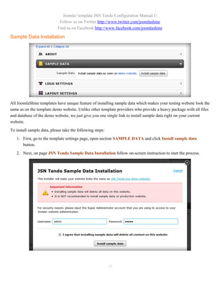Joomla! template JSN Tendo Configuration Manual ©
                             Follow us on Twitter http://www.twitter.com/joomlashine
                            Find us on Facebook http://www.facebook.com/joomlashine

Sample Data Installation




All JoomlaShine templates have unique feature of installing sample data which makes your testing website look the
same as on the template demo website. Unlike other template providers who provide a heavy package with all files
and database of the demo website, we just give you one single link to install sample data right on your current
website.
To install sample data, please take the following steps:
   1. First, go to the template settings page, open section SAMPLE DATA and click Install sample data
      button.
   2. Next, on page JSN Tendo Sample Data Installation follow on-screen instruction to start the process.




                                                           19
 