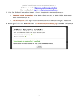 Joomla! template JSN Tendo Configuration Manual ©
                           Follow us on Twitter http://www.twitter.com/joomlashine
                         Find us on Facebook http://www.facebook.com/joomlashine
3. After that, the Install Sample Data process will work automatically that through two steps :

          Download sample data package of the demo website data such as: demo articles, demo menus,
           demo template settings, etc.

          Install sample data: this step will check the template version before installing the sample data.
4. Finally, you should click the Finish button to Return to template settings page for further configuration.




                                                     20
 