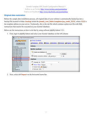 Joomla! template JSN Tendo Configuration Manual ©
                            Follow us on Twitter http://www.twitter.com/joomlashine
                           Find us on Facebook http://www.facebook.com/joomlashine
Original data restoration
Before the sample data installation process, all original data of your website is automatically backed up into a
backup file located in folder /backup inside the joomla_root_folder/templates/jsn_tendo_XXX/, where XXX is
the template edition on your server. Technically, this is the zip file which contains a plain text file with SQL
instructions that need to be executed on your Joomla! database.
Below are the instructions on how to do that by using software phpMyAdmin 3.2.1.
   1. First, login to phpMyAdmin and select your Joomla! database on the left column




   2. Next, select tab Import on the horizontal menu bar




                                                       22
 