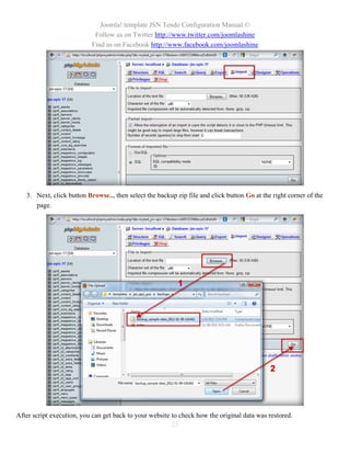 Joomla! template JSN Tendo Configuration Manual ©
                            Follow us on Twitter http://www.twitter.com/joomlashine
                           Find us on Facebook http://www.facebook.com/joomlashine




   3. Next, click button Browse.., then select the backup zip file and click button Go at the right corner of the
      page.




After script execution, you can get back to your website to check how the original data was restored.
                                                         23
 