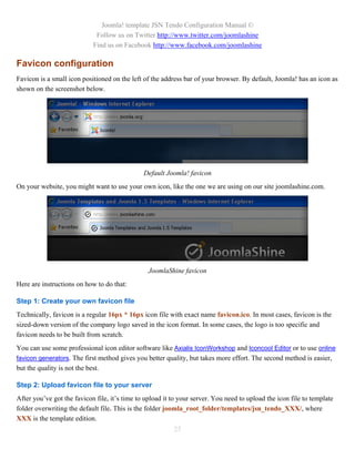 Joomla! template JSN Tendo Configuration Manual ©
                             Follow us on Twitter http://www.twitter.com/joomlashine
                            Find us on Facebook http://www.facebook.com/joomlashine

Favicon configuration
Favicon is a small icon positioned on the left of the address bar of your browser. By default, Joomla! has an icon as
shown on the screenshot below.




                                               Default Joomla! favicon
On your website, you might want to use your own icon, like the one we are using on our site joomlashine.com.




                                                 JoomlaShine favicon
Here are instructions on how to do that:

Step 1: Create your own favicon file
Technically, favicon is a regular 16px * 16px icon file with exact name favicon.ico. In most cases, favicon is the
sized-down version of the company logo saved in the icon format. In some cases, the logo is too specific and
favicon needs to be built from scratch.
You can use some professional icon editor software like Axialis IconWorkshop and Iconcool Editor or to use online
favicon generators. The first method gives you better quality, but takes more effort. The second method is easier,
but the quality is not the best.

Step 2: Upload favicon file to your server
After you’ve got the favicon file, it’s time to upload it to your server. You need to upload the icon file to template
folder overwriting the default file. This is the folder joomla_root_folder/templates/jsn_tendo_XXX/, where
XXX is the template edition.
                                                          25
 
