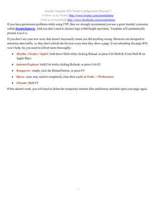 Joomla! template JSN Tendo Configuration Manual ©
                            Follow us on Twitter http://www.twitter.com/joomlashine
                          Find us on Facebook http://www.facebook.com/joomlashine
If you have permission problems while using FTP, then we strongly recommend you use a great Joomla! extension
called JoomlaXplorer. And you don’t need to declare logo width/height anywhere. Template will automatically
present it as it is.
If you don’t see your new icon, that doesn't necessarily mean you did anything wrong. Browsers are designed to
minimize data traffic, so they don't refresh the favicon every time they show a page. Even refreshing the page (F5)
won’t help. So you need to refresh more thoroughly:

      Mozilla / Firefox / Safari: hold down Shift while clicking Reload, or press Ctrl-Shift-R (Cmd-Shift-R on
       Apple Mac)

      Internet Explorer: hold Ctrl while clicking Refresh, or press Ctrl-F5

      Konqueror: simply click the Reload button, or press F5

      Opera: users may need to completely clear their cache in Tools -> Preferences

      Chrome: Shift-F5
If this doesn't work, you will need to delete the temporary internet files and history and then open your page again.




                                                         26
 