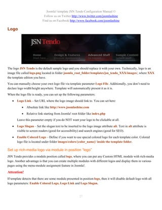 Joomla! template JSN Tendo Configuration Manual ©
                             Follow us on Twitter http://www.twitter.com/joomlashine
                            Find us on Facebook http://www.facebook.com/joomlashine

Logo




The logo JSN Tendo is the default sample logo and you should replace it with your own. Technically, logo is an
image file called logo.png located in folder joomla_root_folder/templates/jsn_tendo_XXX/images/, where XXX
the template edition you have.
You can manually choose your own logo file via template parameter Logo File. Additionally, you don’t need to
declare logo width/height anywhere. Template will automatically present it as it is.
When the logo file is ready, you can set up the following parameters:

      Logo Link – Set URL where the logo image should link to. You can set here:

              Absolute link like http://www.joomlashine.com

              Relative link starting from Joomla! root folder like index.php
       Leave this parameter empty if you do NOT want your logo to be clickable at all.

      Logo Slogan – Set the slogan text to be inserted to the logo image attribute alt. Text in alt attribute is
       visible to screen readers (good for accessibility) and search engines (good for SEO).

      Enable Colored Logo – Define if you want to use special colored logo for each template color. Colored
       logo file is located under folder images/colors/{color_name}/ inside the template folder.

Set up rich-media logo via module in position “logo”
JSN Tendo provides a module position called logo, where you can put any Custom HTML module with rich-media
logo. Another advantage is that you can create multiple modules with different logos and display them in various
pages using the menu-module assignment feature in Joomla!.

Attention!
If template detects that there are some module presented in position logo, then it will disable default logo with all
logo parameters: Enable Colored Logo, Logo Link and Logo Slogan.



                                                          27
 