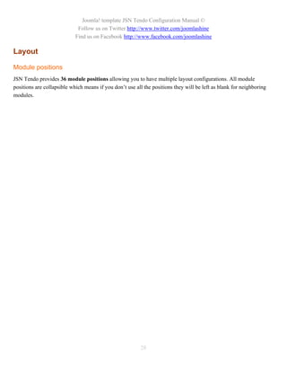 Joomla! template JSN Tendo Configuration Manual ©
                             Follow us on Twitter http://www.twitter.com/joomlashine
                            Find us on Facebook http://www.facebook.com/joomlashine

Layout

Module positions
JSN Tendo provides 36 module positions allowing you to have multiple layout configurations. All module
positions are collapsible which means if you don’t use all the positions they will be left as blank for neighboring
modules.




                                                         28
 