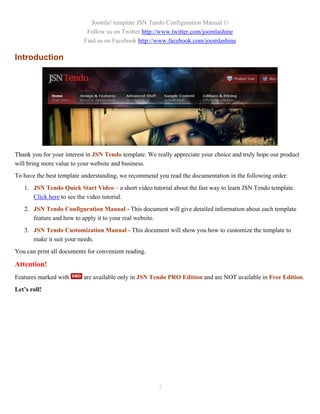 Joomla! template JSN Tendo Configuration Manual ©
                           Follow us on Twitter http://www.twitter.com/joomlashine
                          Find us on Facebook http://www.facebook.com/joomlashine

Introduction




Thank you for your interest in JSN Tendo template. We really appreciate your choice and truly hope our product
will bring more value to your website and business.
To have the best template understanding, we recommend you read the documentation in the following order:
   1. JSN Tendo Quick Start Video – a short video tutorial about the fast way to learn JSN Tendo template.
      Click here to see the video tutorial.
   2. JSN Tendo Configuration Manual - This document will give detailed information about each template
      feature and how to apply it to your real website.
   3. JSN Tendo Customization Manual - This document will show you how to customize the template to
      make it suit your needs.
You can print all documents for convenient reading.

Attention!
Features marked with      are available only in JSN Tendo PRO Edition and are NOT available in Free Edition.
Let’s roll!




                                                       3
 