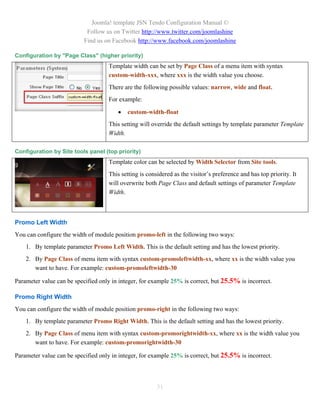 Joomla! template JSN Tendo Configuration Manual ©
                            Follow us on Twitter http://www.twitter.com/joomlashine
                           Find us on Facebook http://www.facebook.com/joomlashine

Configuration by "Page Class" (higher priority)
                                    Template width can be set by Page Class of a menu item with syntax
                                    custom-width-xxx, where xxx is the width value you choose.
                                    There are the following possible values: narrow, wide and float.
                                    For example:

                                           custom-width-float
                                    This setting will override the default settings by template parameter Template
                                    Width.

Configuration by Site tools panel (top priority)
                                    Template color can be selected by Width Selector from Site tools.
                                    This setting is considered as the visitor’s preference and has top priority. It
                                    will overwrite both Page Class and default settings of parameter Template
                                    Width.



Promo Left Width
You can configure the width of module position promo-left in the following two ways:
    1. By template parameter Promo Left Width. This is the default setting and has the lowest priority.
    2. By Page Class of menu item with syntax custom-promoleftwidth-xx, where xx is the width value you
       want to have. For example: custom-promoleftwidth-30

Parameter value can be specified only in integer, for example 25% is correct, but 25.5% is incorrect.

Promo Right Width
You can configure the width of module position promo-right in the following two ways:
    1. By template parameter Promo Right Width. This is the default setting and has the lowest priority.
    2. By Page Class of menu item with syntax custom-promorightwidth-xx, where xx is the width value you
       want to have. For example: custom-promorightwidth-30

Parameter value can be specified only in integer, for example 25% is correct, but 25.5% is incorrect.




                                                        31
 