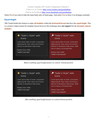 Joomla! template JSN Tendo Configuration Manual ©
                             Follow us on Twitter http://www.twitter.com/joomlashine
                           Find us on Facebook http://www.facebook.com/joomlashine
Select No if you want to hide the main body only in home page. And select Yes to show it in all pages normally.

Equal Height
JSN Tendo builds this feature to make all modules within the horizontal layout that have the equal height. This
is a creative improvement for template layout however this technique does not support for the dynamic content
modules.




                         Before enabling equal height feature in content- bottom position




                          After enabling equal height feature in content-bottom position




                                                       33
 