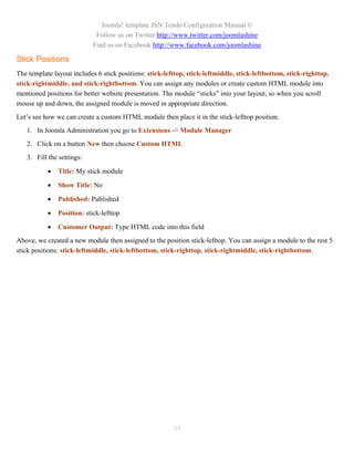 Joomla! template JSN Tendo Configuration Manual ©
                             Follow us on Twitter http://www.twitter.com/joomlashine
                            Find us on Facebook http://www.facebook.com/joomlashine

Stick Positions
The template layout includes 6 stick positions: stick-lefttop, stick-leftmiddle, stick-leftbottom, stick-righttop,
stick-rightmiddle, and stick-rightbottom. You can assign any modules or create custom HTML module into
mentioned positions for better website presentation. The module “sticks” into your layout, so when you scroll
mouse up and down, the assigned module is moved in appropriate direction.
Let’s see how we can create a custom HTML module then place it in the stick-lefttop position.
   1. In Joomla Administration you go to Extensions -> Module Manager
   2. Click on a button New then choose Custom HTML
   3. Fill the settings:

              Title: My stick module

              Show Title: No

              Published: Published

              Position: stick-lefttop

              Customer Output: Type HTML code into this field
Above, we created a new module then assigned to the position stick-lefttop. You can assign a module to the rest 5
stick positions: stick-leftmiddle, stick-leftbottom, stick-righttop, stick-rightmiddle, stick-rightbottom.




                                                         34
 