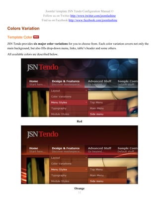 Joomla! template JSN Tendo Configuration Manual ©
                            Follow us on Twitter http://www.twitter.com/joomlashine
                           Find us on Facebook http://www.facebook.com/joomlashine

Colors Variation

Template Color
JSN Tendo provides six major color variations for you to choose from. Each color variation covers not only the
main background, but also fills drop-down menu, links, table’s header and some others.
All available colors are described below.




                                                      Red




                                                    Orange
                                                      35
 