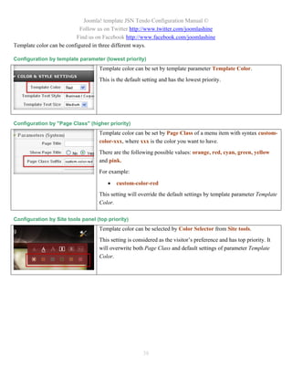 Joomla! template JSN Tendo Configuration Manual ©
                            Follow us on Twitter http://www.twitter.com/joomlashine
                          Find us on Facebook http://www.facebook.com/joomlashine
Template color can be configured in three different ways.

Configuration by template parameter (lowest priority)
                                   Template color can be set by template parameter Template Color.
                                   This is the default setting and has the lowest priority.




Configuration by "Page Class" (higher priority)
                                   Template color can be set by Page Class of a menu item with syntax custom-
                                   color-xxx, where xxx is the color you want to have.
                                   There are the following possible values: orange, red, cyan, green, yellow
                                   and pink.
                                   For example:

                                          custom-color-red
                                   This setting will override the default settings by template parameter Template
                                   Color.

Configuration by Site tools panel (top priority)
                                   Template color can be selected by Color Selector from Site tools.
                                   This setting is considered as the visitor’s preference and has top priority. It
                                   will overwrite both Page Class and default settings of parameter Template
                                   Color.




                                                       38
 