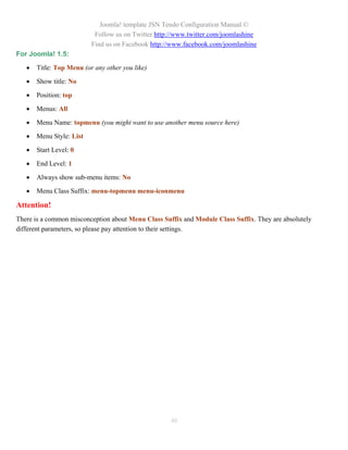 Joomla! template JSN Tendo Configuration Manual ©
                           Follow us on Twitter http://www.twitter.com/joomlashine
                          Find us on Facebook http://www.facebook.com/joomlashine
For Joomla! 1.5:

      Title: Top Menu (or any other you like)

      Show title: No

      Position: top

      Menus: All

      Menu Name: topmenu (you might want to use another menu source here)

      Menu Style: List

      Start Level: 0

      End Level: 1

      Always show sub-menu items: No

      Menu Class Suffix: menu-topmenu menu-iconmenu

Attention!
There is a common misconception about Menu Class Suffix and Module Class Suffix. They are absolutely
different parameters, so please pay attention to their settings.




                                                    40
 