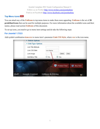 Joomla! template JSN Tendo Configuration Manual ©
                            Follow us on Twitter http://www.twitter.com/joomlashine
                           Find us on Facebook http://www.facebook.com/joomlashine
Top Menu icons
You can attach any of the UniIcons to top menu items to make them more appealing. UniIcons is the set of 20
predefined icons that can be used for multiple purposes. For more information about the available icons and their
names, please read section UniIcons of this document.
To set up icons, you need to go to menu item settings and do take the following steps:
For Joomla! 1.7/2.5
Add symbol combination icon-xxx to menu item’s parameter Link CSS Style, where xxx is the icon name.




                                                        41
 