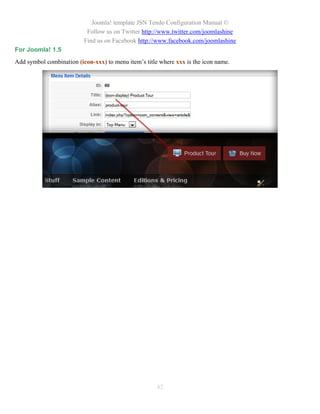 Joomla! template JSN Tendo Configuration Manual ©
                           Follow us on Twitter http://www.twitter.com/joomlashine
                          Find us on Facebook http://www.facebook.com/joomlashine
For Joomla! 1.5
Add symbol combination (icon-xxx) to menu item’s title where xxx is the icon name.




                                                      42
 