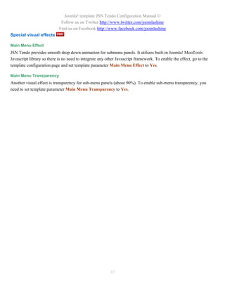 Joomla! template JSN Tendo Configuration Manual ©
                             Follow us on Twitter http://www.twitter.com/joomlashine
                            Find us on Facebook http://www.facebook.com/joomlashine
Special visual effects

Main Menu Effect
JSN Tendo provides smooth drop down animation for submenu panels. It utilizes built-in Joomla! MooTools
Javascript library so there is no need to integrate any other Javascript framework. To enable the effect, go to the
template configuration page and set template parameter Main Menu Effect to Yes.

Main Menu Transparency
Another visual effect is transparency for sub-menu panels (about 90%). To enable sub-menu transparency, you
need to set template parameter Main Menu Transparency to Yes.




                                                          45
 
