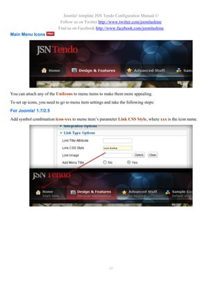 Joomla! template JSN Tendo Configuration Manual ©
                            Follow us on Twitter http://www.twitter.com/joomlashine
                           Find us on Facebook http://www.facebook.com/joomlashine
Main Menu Icons




You can attach any of the UniIcons to menu items to make them more appealing.
To set up icons, you need to go to menu item settings and take the following steps:
For Joomla! 1.7/2.5
Add symbol combination icon-xxx to menu item’s parameter Link CSS Style, where xxx is the icon name.




                                                        46
 