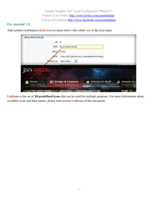 Joomla! template JSN Tendo Configuration Manual ©
                            Follow us on Twitter http://www.twitter.com/joomlashine
                           Find us on Facebook http://www.facebook.com/joomlashine
For Joomla! 1.5
Add symbol combination (icon-xxx) to menu item’s title where xxx is the icon name.




UniIcons is the set of 20 predefined icons that can be used for multiple purposes. For more information about
available icons and their names, please read section UniIcons of this document.




                                                       47
 
