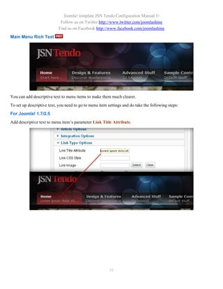 Joomla! template JSN Tendo Configuration Manual ©
                            Follow us on Twitter http://www.twitter.com/joomlashine
                           Find us on Facebook http://www.facebook.com/joomlashine
Main Menu Rich Text




You can add descriptive text to menu items to make them much clearer.
To set up descriptive text, you need to go to menu item settings and do take the following steps:
For Joomla! 1.7/2.5
Add descriptive text to menu item’s parameter Link Title Attribute.




                                                         48
 