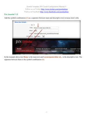 Joomla! template JSN Tendo Configuration Manual ©
                            Follow us on Twitter http://www.twitter.com/joomlashine
                           Find us on Facebook http://www.facebook.com/joomlashine
For Joomla! 1.5
Add the symbol combination (=) as a separator between main and descriptive text in menu item’s title.




In the example above text Home is the main text and Lorem ipsum dolor sit... is the descriptive text. The
separator between them is the symbol combination (=).




                                                       49
 