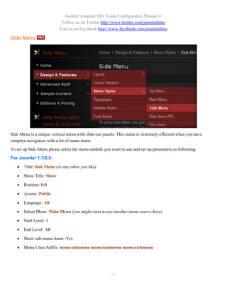 Joomla! template JSN Tendo Configuration Manual ©
                           Follow us on Twitter http://www.twitter.com/joomlashine
                          Find us on Facebook http://www.facebook.com/joomlashine

Side Menu




Side Menu is a unique vertical menu with slide-out panels. This menu is extremely efficient when you have
complex navigation with a lot of menu items.
To set up Side Menu please select the menu module you want to use and set up parameters as following:
For Joomla! 1.7/2.5:
      Title: Side Menu (or any other you like)

      Show Title: Show

      Position: left

      Access: Public

      Language: All

      Select Menu: Main Menu (you might want to use another menu source here)

      Start Level: 1

      End Level: All

      Show sub-menu items: Yes

      Menu Class Suffix: menu-sidemenu menu-iconmenu menu-richmenu




                                                       52
 