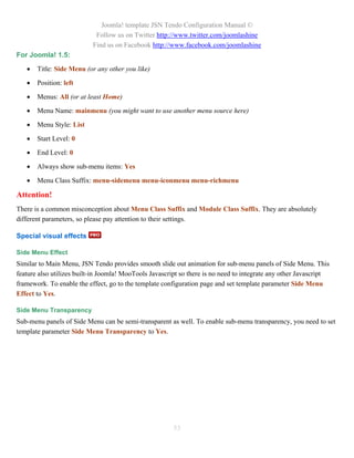 Joomla! template JSN Tendo Configuration Manual ©
                            Follow us on Twitter http://www.twitter.com/joomlashine
                           Find us on Facebook http://www.facebook.com/joomlashine
For Joomla! 1.5:

      Title: Side Menu (or any other you like)

      Position: left

      Menus: All (or at least Home)

      Menu Name: mainmenu (you might want to use another menu source here)

      Menu Style: List

      Start Level: 0

      End Level: 0

      Always show sub-menu items: Yes

      Menu Class Suffix: menu-sidemenu menu-iconmenu menu-richmenu

Attention!
There is a common misconception about Menu Class Suffix and Module Class Suffix. They are absolutely
different parameters, so please pay attention to their settings.

Special visual effects

Side Menu Effect
Similar to Main Menu, JSN Tendo provides smooth slide out animation for sub-menu panels of Side Menu. This
feature also utilizes built-in Joomla! MooTools Javascript so there is no need to integrate any other Javascript
framework. To enable the effect, go to the template configuration page and set template parameter Side Menu
Effect to Yes.

Side Menu Transparency
Sub-menu panels of Side Menu can be semi-transparent as well. To enable sub-menu transparency, you need to set
template parameter Side Menu Transparency to Yes.




                                                        53
 