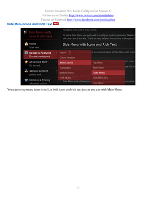 Joomla! template JSN Tendo Configuration Manual ©
                       Follow us on Twitter http://www.twitter.com/joomlashine
                     Find us on Facebook http://www.facebook.com/joomlashine
Side Menu Icons and Rich Text




You can set up menu items to utilize both icons and rich text just as you can with Main Menu.




                                                       54
 