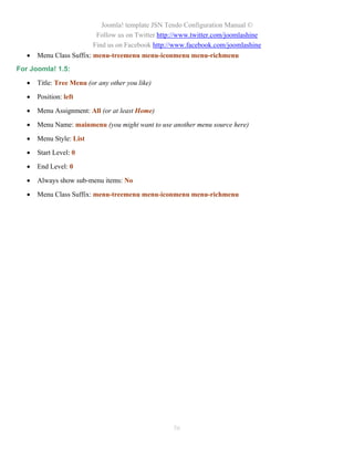 Joomla! template JSN Tendo Configuration Manual ©
                           Follow us on Twitter http://www.twitter.com/joomlashine
                          Find us on Facebook http://www.facebook.com/joomlashine
      Menu Class Suffix: menu-treemenu menu-iconmenu menu-richmenu
For Joomla! 1.5:

      Title: Tree Menu (or any other you like)

      Position: left

      Menu Assignment: All (or at least Home)

      Menu Name: mainmenu (you might want to use another menu source here)

      Menu Style: List

      Start Level: 0

      End Level: 0

      Always show sub-menu items: No

      Menu Class Suffix: menu-treemenu menu-iconmenu menu-richmenu




                                                    56
 
