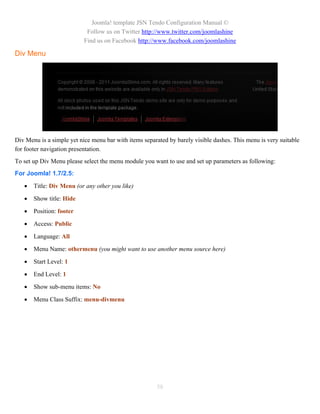 Joomla! template JSN Tendo Configuration Manual ©
                            Follow us on Twitter http://www.twitter.com/joomlashine
                           Find us on Facebook http://www.facebook.com/joomlashine

Div Menu




Div Menu is a simple yet nice menu bar with items separated by barely visible dashes. This menu is very suitable
for footer navigation presentation.
To set up Div Menu please select the menu module you want to use and set up parameters as following:
For Joomla! 1.7/2.5:

      Title: Div Menu (or any other you like)

      Show title: Hide

      Position: footer

      Access: Public

      Language: All

      Menu Name: othermenu (you might want to use another menu source here)

      Start Level: 1

      End Level: 1

      Show sub-menu items: No

      Menu Class Suffix: menu-divmenu




                                                       58
 