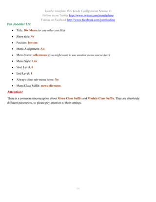 Joomla! template JSN Tendo Configuration Manual ©
                           Follow us on Twitter http://www.twitter.com/joomlashine
                          Find us on Facebook http://www.facebook.com/joomlashine
For Joomla! 1.5:

      Title: Div Menu (or any other you like)

      Show title: No

      Position: bottom

      Menu Assignment: All

      Menu Name: othermenu (you might want to use another menu source here)

      Menu Style: List

      Start Level: 0

      End Level: 1

      Always show sub-menu items: No

      Menu Class Suffix: menu-divmenu

Attention!
There is a common misconception about Menu Class Suffix and Module Class Suffix. They are absolutely
different parameters, so please pay attention to their settings.




                                                    59
 