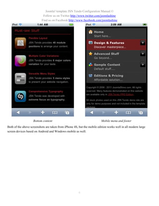 Joomla! template JSN Tendo Configuration Manual ©
                            Follow us on Twitter http://www.twitter.com/joomlashine
                           Find us on Facebook http://www.facebook.com/joomlashine




                    Bottom content                                        Mobile menu and footer
Both of the above screenshots are taken from iPhone 4S, but the mobile edition works well in all modern large
screen devices based on Android and Windows mobile as well.




                                                        6
 