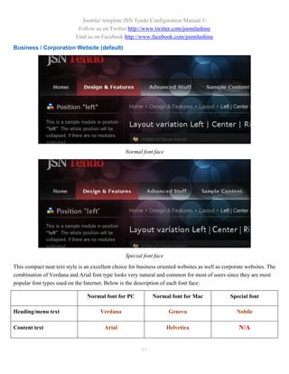 Joomla! template JSN Tendo Configuration Manual ©
                            Follow us on Twitter http://www.twitter.com/joomlashine
                           Find us on Facebook http://www.facebook.com/joomlashine
Business / Corporation Website (default)




                                                 Normal font face




                                                  Special font face
This compact neat text style is an excellent choice for business oriented websites as well as corporate websites. The
combination of Verdana and Arial font type looks very natural and common for most of users since they are most
popular font types used on the Internet. Below is the description of each font face:

                                Normal font for PC            Normal font for Mac               Special font

Heading/menu text                     Verdana                         Geneva                       Nobile

Content text                            Arial                         Helvetica                     N/A


                                                         61
 