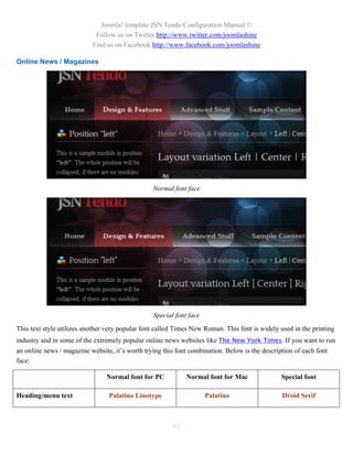 Joomla! template JSN Tendo Configuration Manual ©
                            Follow us on Twitter http://www.twitter.com/joomlashine
                           Find us on Facebook http://www.facebook.com/joomlashine

Online News / Magazines




                                                 Normal font face




                                                 Special font face
This text style utilizes another very popular font called Times New Roman. This font is widely used in the printing
industry and in some of the extremely popular online news websites like The New York Times. If you want to run
an online news / magazine website, it’s worth trying this font combination. Below is the description of each font
face:

                                Normal font for PC           Normal font for Mac                Special font

Heading/menu text                Palatino Linotype                   Palatino                   Droid Serif



                                                        63
 