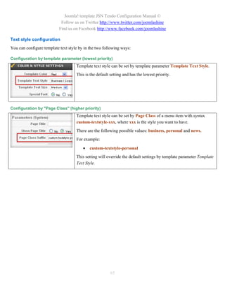 Joomla! template JSN Tendo Configuration Manual ©
                            Follow us on Twitter http://www.twitter.com/joomlashine
                           Find us on Facebook http://www.facebook.com/joomlashine

Text style configuration
You can configure template text style by in the two following ways:

Configuration by template parameter (lowest priority)
                                    Template text style can be set by template parameter Template Text Style.
                                    This is the default setting and has the lowest priority.




Configuration by "Page Class" (higher priority)
                                    Template text style can be set by Page Class of a menu item with syntax
                                    custom-textstyle-xxx, where xxx is the style you want to have.
                                    There are the following possible values: business, personal and news.
                                    For example:

                                           custom-textstyle-personal
                                    This setting will override the default settings by template parameter Template
                                    Text Style.




                                                        65
 