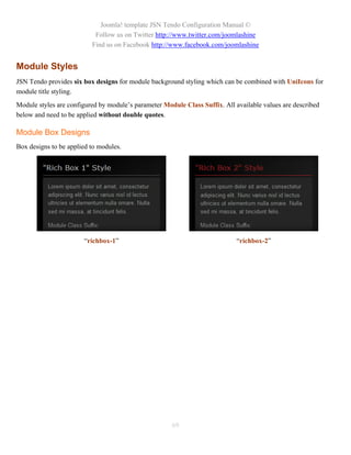 Joomla! template JSN Tendo Configuration Manual ©
                           Follow us on Twitter http://www.twitter.com/joomlashine
                          Find us on Facebook http://www.facebook.com/joomlashine


Module Styles
JSN Tendo provides six box designs for module background styling which can be combined with UniIcons for
module title styling.
Module styles are configured by module’s parameter Module Class Suffix. All available values are described
below and need to be applied without double quotes.

Module Box Designs
Box designs to be applied to modules.




                       “richbox-1”                                           “richbox-2”




                                                      69
 