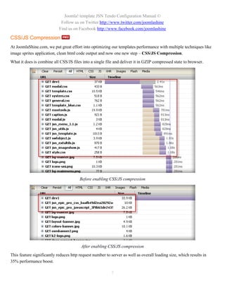 Joomla! template JSN Tendo Configuration Manual ©
                             Follow us on Twitter http://www.twitter.com/joomlashine
                            Find us on Facebook http://www.facebook.com/joomlashine

CSS/JS Compression
At JoomlaShine.com, we put great effort into optimizing our templates performance with multiple techniques like
image sprites application, clean html code output and now one new step – CSS/JS Compression.
What it does is combine all CSS/JS files into a single file and deliver it in GZIP compressed state to browser.




                                        Before enabling CSS/JS compression




                                         After enabling CSS/JS compression
This feature significantly reduces http request number to server as well as overall loading size, which results in
35% performance boost.

                                                          7
 