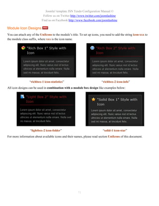 Joomla! template JSN Tendo Configuration Manual ©
                            Follow us on Twitter http://www.twitter.com/joomlashine
                           Find us on Facebook http://www.facebook.com/joomlashine

Module Icon Designs
You can attach any of the UniIcons to the module’s title. To set up icons, you need to add the string icon-xxx to
the module class suffix, where xxx is the icon name.




                 “richbox-1 icon-statistics”                                “richbox-2 icon-info”
All icon designs can be used in combination with a module box design like examples below:




                  “lightbox-2 icon-folder”                                   “solid-1 icon-star”
For more information about available icons and their names, please read section UniIcons of this document.




                                                        71
 